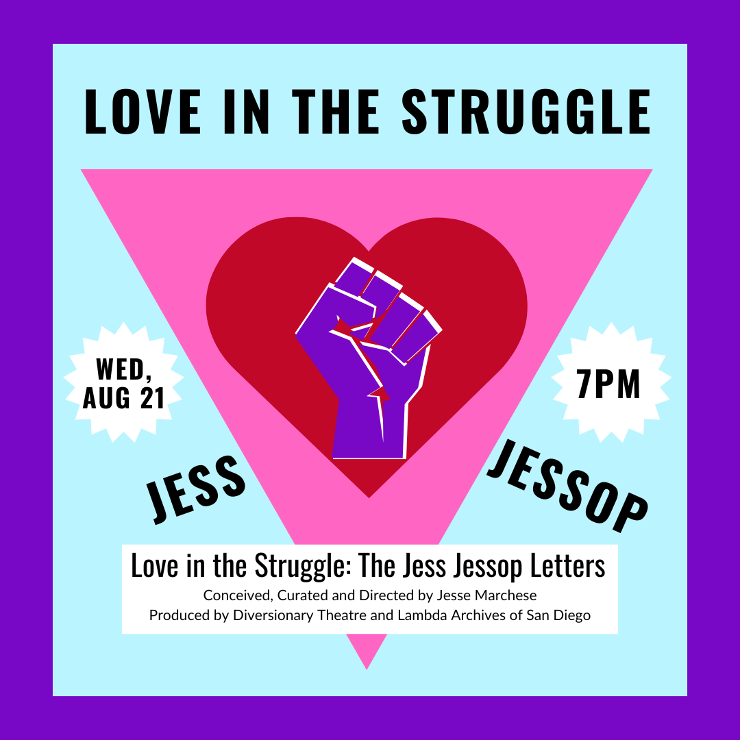 A purple fist sits powerfully inside a red heart, surrounded by a pink triangle. The text above reads "love in the struggle" and the text out to the sides reads "jess jessop". This is a digitized version of an originial quilt artwork created by Jess Jessop for this series. Other text reads "wednesday, August 21 at 7PM" and "Love in the Struggle: the Jess Jessop Letters" "Conceived, Curated and Directed by Jesse Marchese Produced by Diversionary Theatre and Lambda Archives of San Diego".